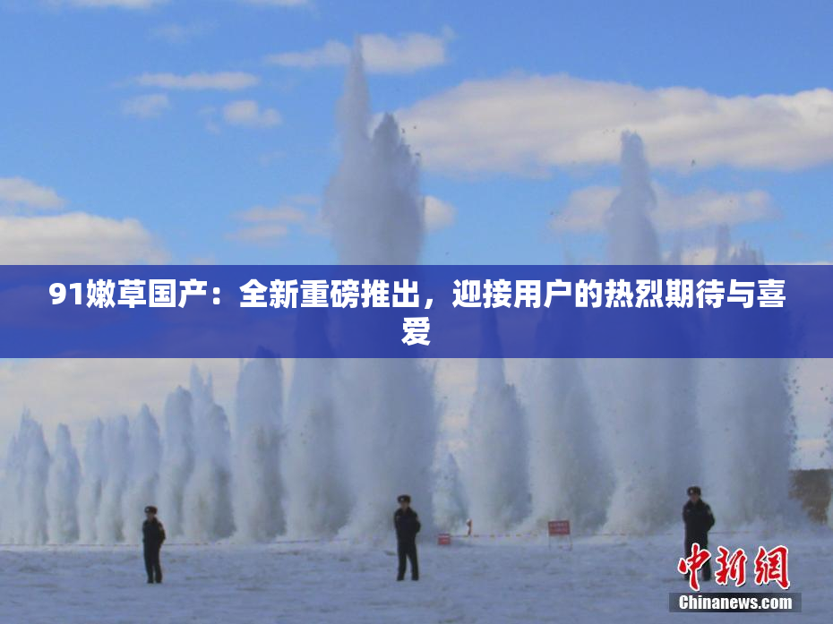 91嫩草国产：全新重磅推出，迎接用户的热烈期待与喜爱