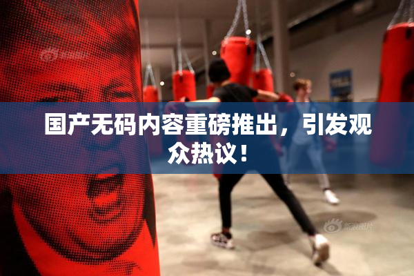 国产无码内容重磅推出，引发观众热议！