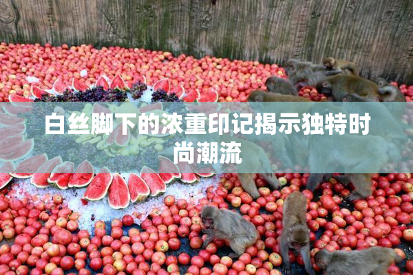 白丝脚下的浓重印记揭示独特时尚潮流