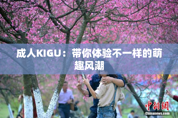 成人KIGU：带你体验不一样的萌趣风潮