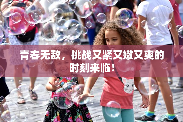 青春无敌，挑战又紧又嫩又爽的时刻来临！