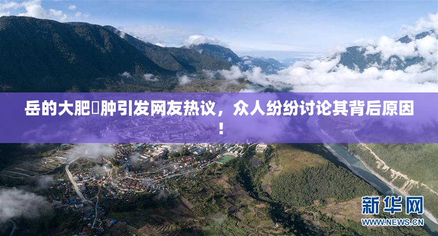 岳的大肥坹肿引发网友热议，众人纷纷讨论其背后原因！