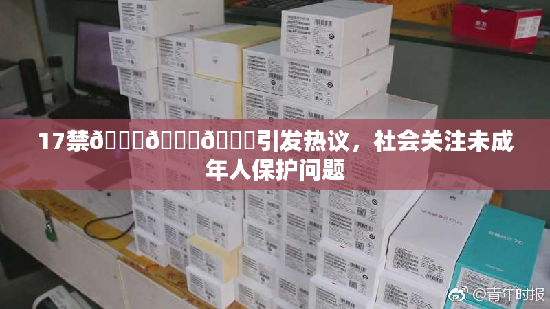 17禁🍆🍑🔞引发热议，社会关注未成年人保护问题