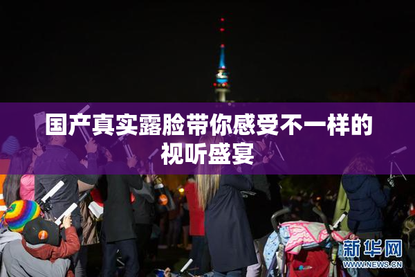 国产真实露脸带你感受不一样的视听盛宴