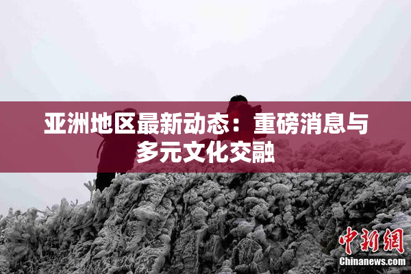 亚洲地区最新动态：重磅消息与多元文化交融