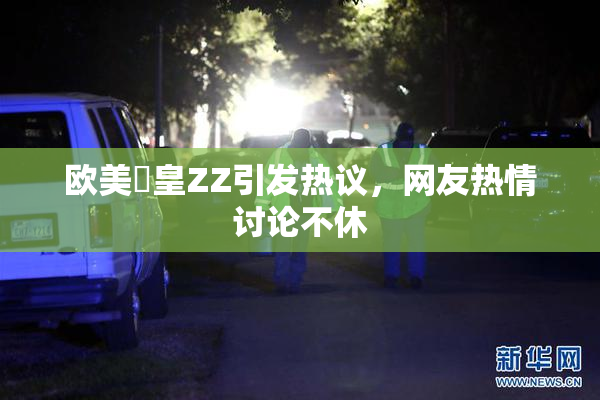 欧美嘼皇ZZ引发热议，网友热情讨论不休
