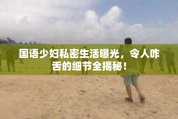 国语少妇私密生活曝光，令人咋舌的细节全揭秘！