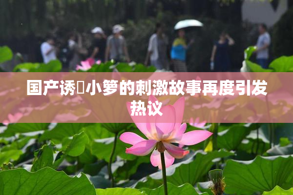 国产诱奷小箩的刺激故事再度引发热议