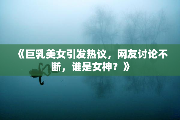 《巨乳美女引发热议，网友讨论不断，谁是女神？》