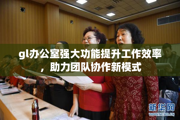 gl办公室强大功能提升工作效率，助力团队协作新模式