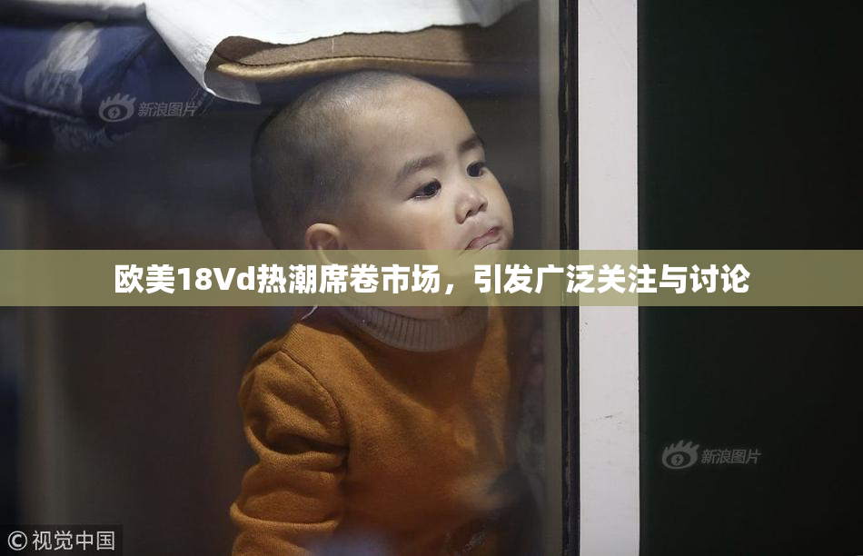 欧美18Vd热潮席卷市场，引发广泛关注与讨论