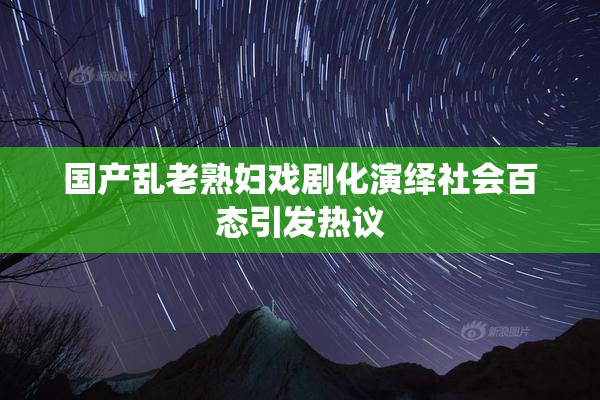 国产乱老熟妇戏剧化演绎社会百态引发热议