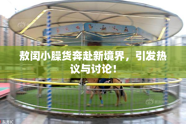 敖闰小臊货奔赴新境界，引发热议与讨论！