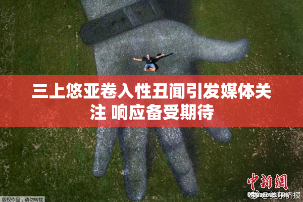 三上悠亚卷入性丑闻引发媒体关注 响应备受期待
