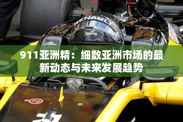 911亚洲精：细数亚洲市场的最新动态与未来发展趋势