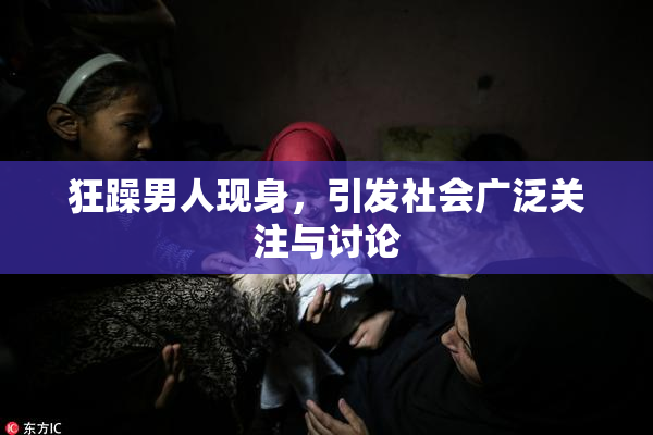 狂躁男人现身，引发社会广泛关注与讨论