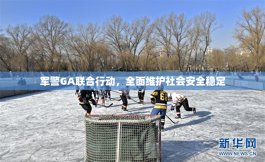 军警GA联合行动，全面维护社会安全稳定