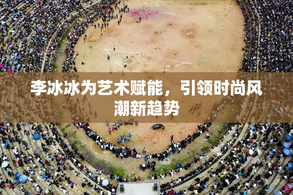 李冰冰为艺术赋能，引领时尚风潮新趋势