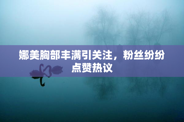 娜美胸部丰满引关注，粉丝纷纷点赞热议