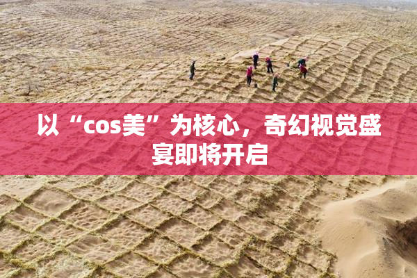 以“cos美”为核心，奇幻视觉盛宴即将开启