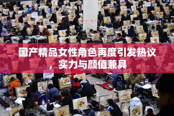 国产精品女性角色再度引发热议，实力与颜值兼具