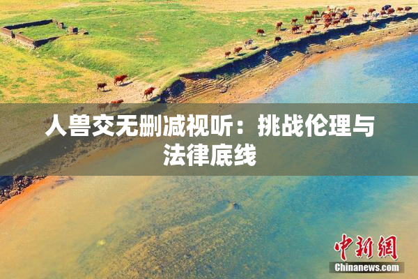 人兽交无删减视听：挑战伦理与法律底线