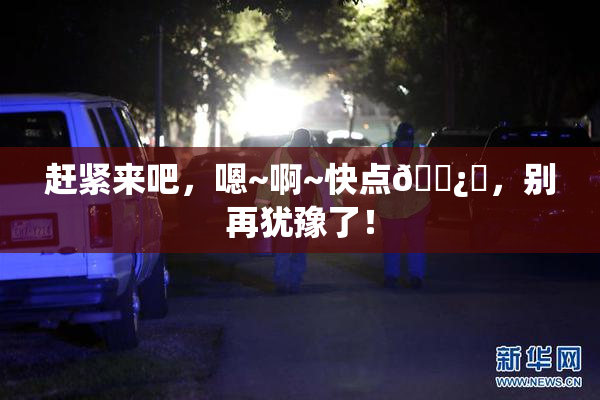 赶紧来吧，嗯~啊~快点🌿‌，别再犹豫了！