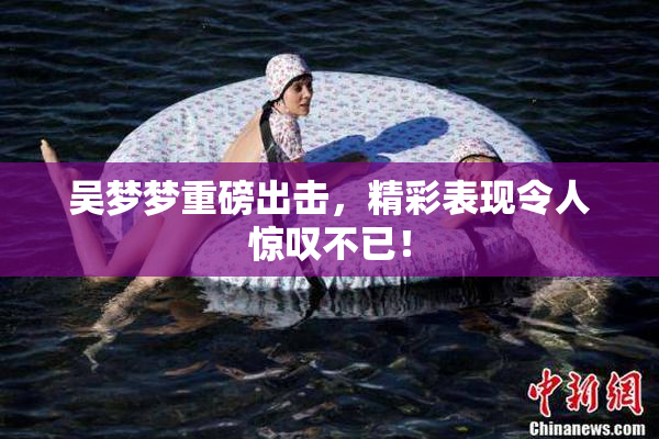 吴梦梦重磅出击，精彩表现令人惊叹不已！