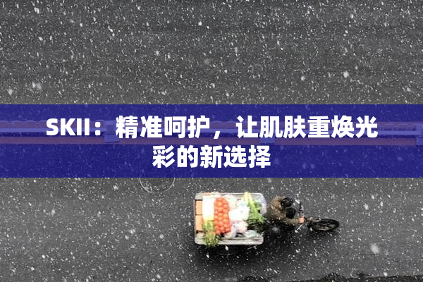 SKII：精准呵护，让肌肤重焕光彩的新选择