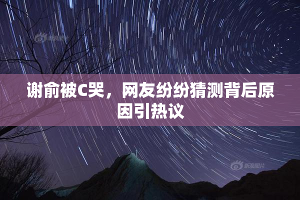 谢俞被C哭，网友纷纷猜测背后原因引热议