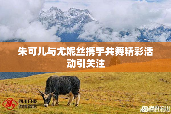 朱可儿与尤妮丝携手共舞精彩活动引关注