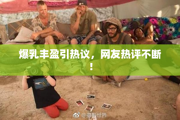 爆乳丰盈引热议，网友热评不断！