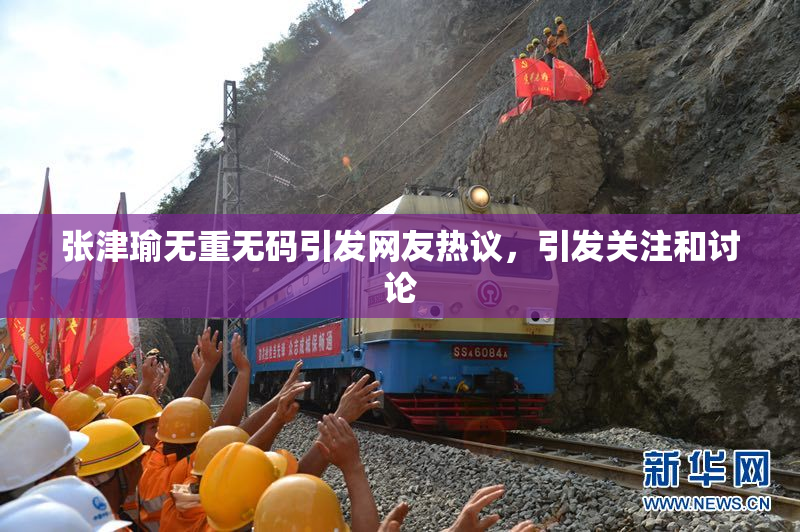 张津瑜无重无码引发网友热议，引发关注和讨论