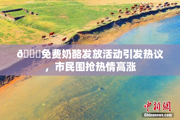 🔞免费奶酪发放活动引发热议，市民围抢热情高涨
