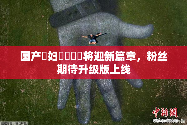 国产婬妇❌‌❌‌将迎新篇章，粉丝期待升级版上线