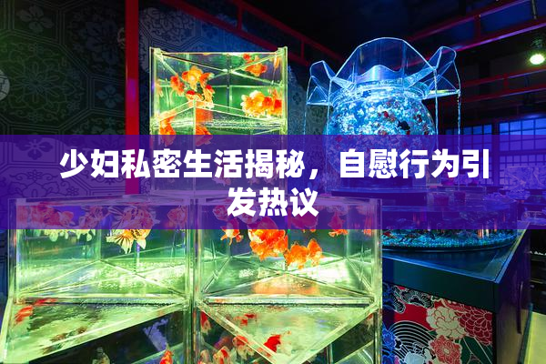 少妇私密生活揭秘，自慰行为引发热议