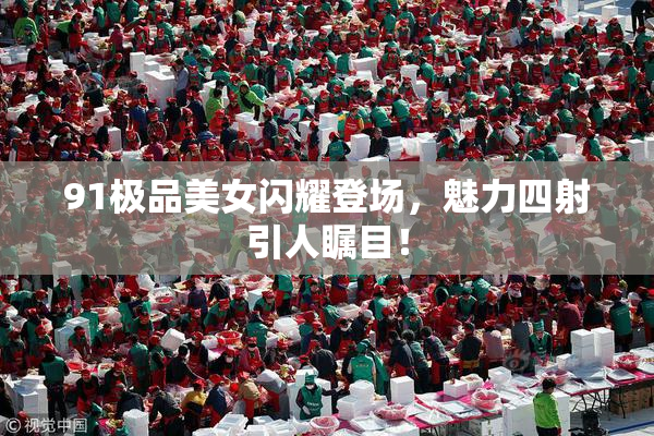 91极品美女闪耀登场，魅力四射引人瞩目！