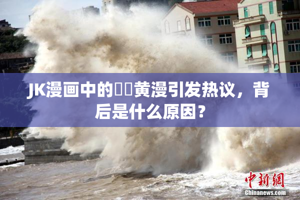 JK漫画中的❌‌黄漫引发热议，背后是什么原因？