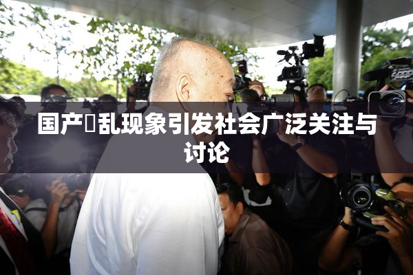 国产婬乱现象引发社会广泛关注与讨论