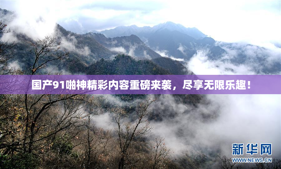 国产91啪神精彩内容重磅来袭，尽享无限乐趣！