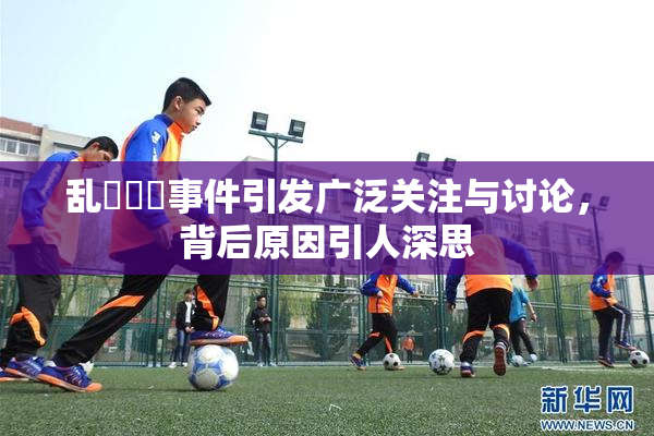 乱婬妺妺事件引发广泛关注与讨论，背后原因引人深思