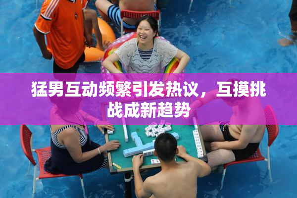猛男互动频繁引发热议，互摸挑战成新趋势