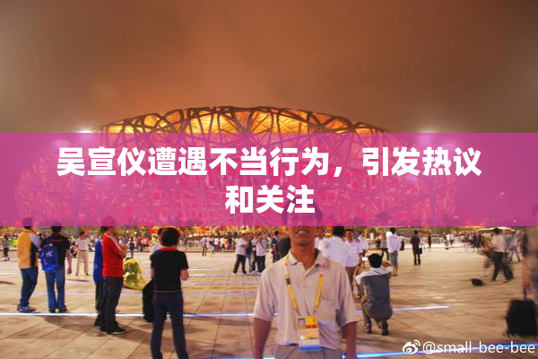 吴宣仪遭遇不当行为，引发热议和关注