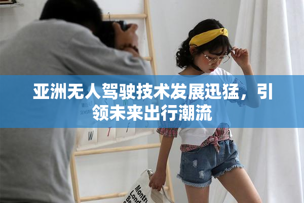亚洲无人驾驶技术发展迅猛，引领未来出行潮流
