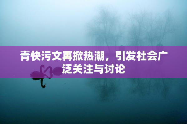 青快污文再掀热潮，引发社会广泛关注与讨论