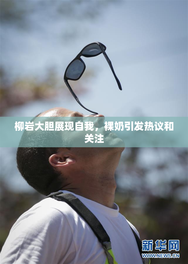 柳岩大胆展现自我，裸奶引发热议和关注