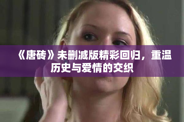 《唐砖》未删减版精彩回归，重温历史与爱情的交织