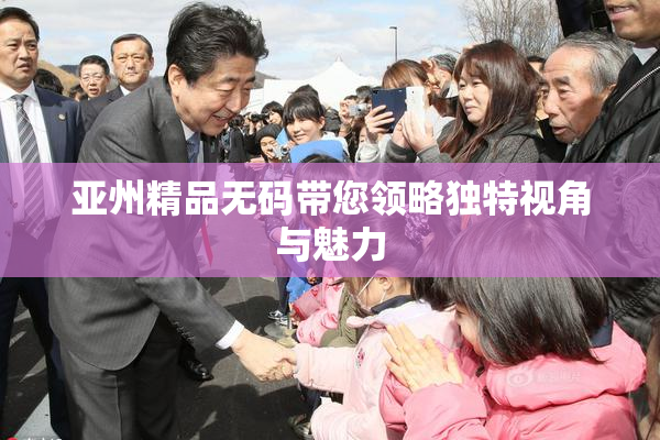 亚州精品无码带您领略独特视角与魅力