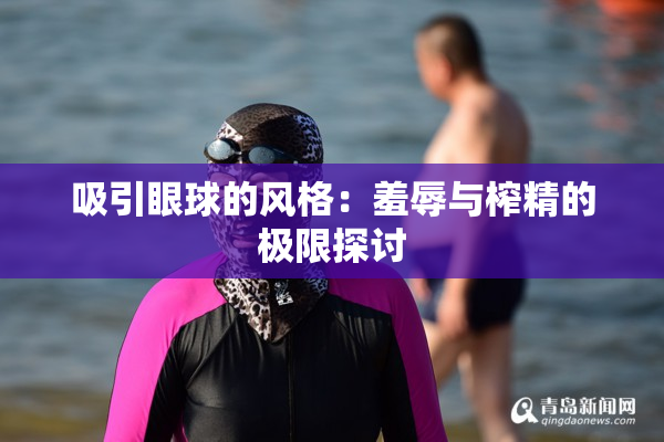 吸引眼球的风格：羞辱与榨精的极限探讨