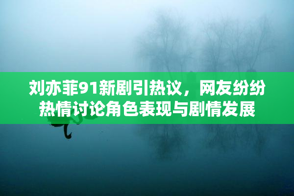 刘亦菲91新剧引热议，网友纷纷热情讨论角色表现与剧情发展